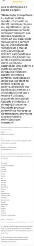 Leia as definições e o
poema a seguir:
"Denotação: Uma palavra
é usada no sentido
denotativo (próprio ou
literal) quando apresenta
seu significado original,
independentemente do
contexto frásico em que
aparece. Quando se
refere ao seu significado
mais objetivo e comum
aquele imedia tame nte
recon hecid o e muitas
vezes associado ao
primeiro significado que
aparece nos dicionários,
sendo o significado mais
literal da palavra.
Conotação: Uma palavra é
usada no sentido
conotativo (figurado)
quando se refere a
sentidos, associações e
ideias que vão além do
sentido original da
palavra, ampliando sua
significação mediante a
circunstẩncia em que a
mesma é utilizada
assumindo um sentido
figurado e simbólico. A
conotação tem como
finalidade provocar
sentimentos no receptor
da mensagem, através da
expressividade e
afetividade que
transmite".
denciacas
colsa
substantivo feminino
tudo oque existe oupossa existir, de natureza tudooque ex liste ou possa
qualcuer ser inanimado
"os viventes eagc."
withpha throne
significationse
As colsas
A) Com base nas leituras apresantadas explique
como as "coisas" denot tivas se convertem. ao
finel do poema, em um texto predominar ilemente
conotativo.
B) Osentido denotative da palavra "colse"
favorece o trabalho poetico neste poema?
Justifique sus resposta.