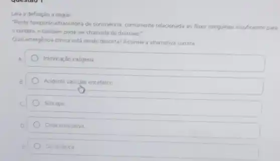 Leia a definição a seguir
"Perda temporária/transitória de consciência, comumente relacionada ao fluxo sanguineo insuficiente para
cérebro, e tambérn pode ser chamada de desmaio."
Qual emergência clinica está sendo descrita Assinale a alternativa correta
Intoxicação exógena
Acidente vascular encefálico
Sincope
Crise convulsiva
Dor torácica