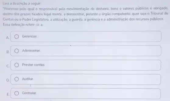 Leia a descrição a seguir:
"Processo pelo qual o responsável pela movimentação de dinheiro bens e valores públicos é obrigado.
dentro dos prazos fixados legal mente, a demonstrar,perante o órgão competente, quer seja o Tribunal de
Contas ou o Poder Legislativo, a utilização, a guarda, a gerência e a administração dos recursos públicos.
Essa definição refere-se a
Gerenciar.
square 
square 
Auditar.
Controlar.