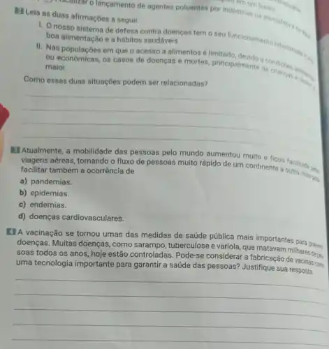 Leia as duas afirmações a seguir.
1) Itscallizar o lançamento de agentes poluentes por industrias na atmosfers
or industrium bairro
1. nosso sistema de defesa contra doenças tem o seu funcionamento relacionad boa alimentação e a hábitos saudáveis.
II. Nas populações em que o acesso a alimentos é limitado
ou econômicas, os casos de doenças e mortes, principalmente condiçoes
maior.
Como essas duas situações podem ser relacionadas?
__
mundo aumentou muito
viagens aéreas tornando o fluxo de pessoas muito rápido de um continente a outro. Isso one. facilitar também a ocorrência de
a) pandemias.
b) epidemias.
c) endemias.
d) doenças cardiovasculares.
4 A vacinação se tornou umas das medidas de saúde pública mais importantes para prevent
doenças. Muitas doenças, como sarampo, tuberculose e varíola, que matavarn milhares deser
soas todos os anos hoje estão controladas Pode-se considerar a fabricação como
uma tecnologia importante para garantir a saúde das pessoas? Justifique sua resposta. coma
__