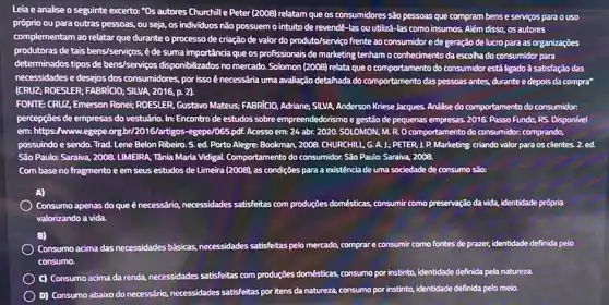 Leia e analise o seguinte excerto: "Os autores Churchille Peter (2008) relatam que os consumidores são pessoas que compram bens e serviços para o uso
próprio ou para outras pessoas, ou seja, os individuos não possuemo intuito de revendê-las ou utilizá-las como insumos.Além disso, os autores
complementam ao relatar que durante o processo de criação de valor do produto/servigo frente ao consumidor e de geração de lucro para as organizações
produtoras de tais bens/servi ;os,é de suma importância que os profissionais de marketing tenham o conhecimento da escolha do consumidor para
determinados tipos de bens/senvigos disponibilizados no mercado. Solomon (2008) relata que o comportamento do consumidor está ligado à satisfação das
necessidades e desejos dos consumidores, por issoé necessária uma avaliação detalhada do comportamento das pessoas antes, durante e depois da compra"
[CRUZ; ROESLER; FABRIGO; SILLAA , 2016, p. 2).
FONTE: CRUZ, Emerson Ronei ROESLER, Gustavo Mateus; FABRICIO.Adriane: SILVA, Anderson Kriese Jacques. Andilise do comportamento do consumidor:
percepções de empresas do vestuário. In: Encontro de estudos sobre empreendedorismo gestão de pequenas empresas.2016. Passo Fundo, RS.Disponivel
em: https://www.egepe.org br/2016/artrogos-egepe/085.pdt. Acesso em: 24 abr. 2020 . SOLOMON, M. R. O comportamento do consumidor.comprando,
possuindo e sendo. Trad Lene Belon Ribeiro. 5.ed. Porto Alegre: Bookman.2008. CHURCHILL, G. A.J. PETER, J. P.Marketing; criando valor para os clientes. 2. ed.
São Paulo: Saraiva, 2008 LIMEIRA, Tânia Maria Vidigal Comportamento do consumidor. Sǎo Paulo: Saraiva, 2008.
Com base no fragmento e em seus estudos de Limeira (2008), as condições p para a existência de uma a sociedade de consumo são:
A)
Consumo apenas do que énecessário, necessidades satisfeitas com produções domésticas, consumi como preservação da vida, identidade própria
valorizando a vida.
B)
Consumo acima das necessidades básicas, necessidades satisfeitas pelon mercado, comprare consumir como fontes de prazer, identidade definida pelo
consumo.
C) Consumo acima da renda, necessidades satisfeitas com produções domésticas, consumo por instinto identidade definida pela natureza
D) Consumo abaixo do necessário, necessidades satisfeitas por itens da natureza, consumo por instinto, identidade definida pelo meio.