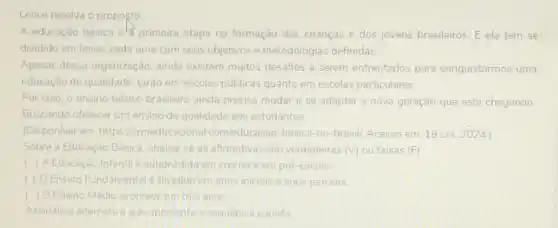 Leia e resolva o proposto
A educação básica els primeira etapa na formação das crianças e dos jovens brasileiros. E ela tem se'
dividido em fases, cada uma com seus objetivos e metodologias definidas
Apesar dessa organização ainda existem muitos desafios a serem enfrentados para conquistarmos uma
educação de qualidade tanto em escolas públicas quanto em escolas particulares
Por isso, o ensino básico brasileiro ainda precisa mudar e se adaptar à nova geração que está chegando
Buscando oferecer um ensino de qualidade aos estudantes.
(Disponivel em https llcrmeducac lonal com/educacao-basica-no -brasil/ Acesso em: 18 set. 2024)
Sobre a Educaçdo Básica analise se as afimativas sao verdadeiras (V) ou falsas (F)
) A Educaçao Infanti e subdividida em creche em pré-escola
(1) OEnsino Fundamental dividido em anos iniclais e anos parciais
( ) O Ensino Média acontece em tres anos
Assinale a alternativa que apresenta a sequencia correta