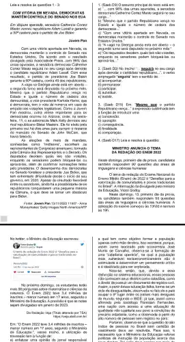 Leia e resolva às questões 1-3
COM VIT ORIA EM NE CR ATAS
MANTEM CONTROLE DO SENADO NOS EUA
Em disputa apertada , senadora Catherine Cortez
Masto venceu Adam Laxalt e garantiu
a 50^a cadeira para o partido de Joe Biden
Jovem Pan
Com uma vitória apertada em Nevada, os
democratas manterão o controle do Senado nos
Estados Unidos De acordo com o resultado
divulgado pela Associatede Press, com 98%  das
urnas apuradas , a senadora democrata Catherine
Cortez Masto seguirá no seu cargo após derrotar
candidato republicano Adam Laxalt.Com esse
resultado,o partido do presidente Joe Biden
garante a 50^a cadeira, contra 49 dos republicanos.
A vaga na Geórgia ainda está em aberto -
segundo turno será disputado no próximo mês.
Mesmo que 0 partido Republicano vença no
Estado e iguale 0 número de cadeira dos
democratas, a vice-presidente Kamala Harris que
é democrata, tem o voto de minerva em caso de
empate nas votações legislativas . Como a Jovem
Pan mostrou , outra vitória importante para OS
democratas ; ocorreu no Arizona, onde , na sexta-
feira Mark Kelly derrotou seu
rival republicano Blake Masters . Ele foi eleito pela
primeira vez há dois anos para cumprir o restante
do mandato no Senado de John McCain , que
havia falecido.
As eleições de meio de mandato
conhecidas como "midterms'escolhem os
representant es do Congresso americano , formado
pela Câmara dos Represente Senado. Os
deputados decidem quais leis são votadas
enquanto os senadores podem bloqueá -las ou
aprová-las , além de confirmar nomeações ; feitas
pelo presidente O desempenho dos democratas
no Senado fortalece o Joe Biden, que
tem enfrentado dificuldade desde o inicio de seu
governo, em 2020. Apesar do resultado favorável
entre o s senadores , ainda há a possibilidade de os
republicanos conquistare m uma pequena maioria
na Câmara,o que deve se tornar um obstáculo
para Biden.
Fonte: Jovem Pan 13/11/202211h07 - Anna
Moneymaker Getty Images North America/AFP
No twitter o Ministro da Educaçã escreveu:
Victor Godoy
tema da redação do Enem 2022 é:"Desafios para a
valorização de comunidades e povos tradicionais no
Brasil".
#enem2022
1:49 PM - 13 de nov de 2022	(i)
1,0 mil Responder 1. Compartilhar
Ler 86 respostas
No próximo domingo, os estudantes terão
mais 90 perguntas sobre matemática e ciências da
natureze a. O Enem 2022 teve 3,4 milhões de
inscritos - menor número em 17 anos , segundo o
Ministério da Educaçã io. A previsão é que as notas
sejam divulgadas em janeiro de 2023.
Da Redação Veja (Titulo alterado por TSA)
https://veja.abril .com.br/
Em: "O Enem 2022 teve 3,4 milhões de inscritos -
menor número em 17 anos , segundo o Ministéric
da Educação ", nesse trecho ,a utilização do
travessão tem a função de:
a) enfatizar uma opinião do jornal responsável
1. (Saeb D9) O assunto principal do texto está em:
a) "ldots com98%  das urnas apuradas a senadora
democrata Catherine Cortez Masto seguirá no seu
cargo __
b) "Mesmo que o partido Republicano vença no
Estado e iguale o número de cadeira dos
democratas...
c) "Com uma vitória apertada em Nevada, os
democratas manterão o controle do Senado nos
Estados Unidos.
d) "A laga na Geórgia ainda está em aberto - 0
segundo turno será disputado no próximo mês."
e) "Os deputados decidem quais leis são votadas,
enquanto os senadores podem bloqueá -las ou
aprová-las __
2. (Saeb D3) No trecho:"... seguirá no seu cargo
após derrotar o candidat verbo
empregado tem o sentido de:
a) acompanhar.
b) permanecer.
c) participar.
d) substituir.
e) insistir.
3. (Saeb Em: "M e o partido
Republican o vença __ " a expre ssão sublinha d a tem
a função de introduzir uma
a) concessão.
b) oposição.
c) consequência.
d) finalidade.
e) comparação.
4. (Saeb D17)Leia e resolva à questão:
MINISTRO ANUNC IA O TEMA
DA REDACÃO DO ENEM 2022
Neste domingo primeiro dia da prova,candidatos
também respondem 90 questões das áreas de
linguagens e ciências humanas
tema da redação do Exame Nacional do
Ensino Médio (Enem) de "Desafios para a
valorização de povos tradicionais
no Brasil'. A informação foi divulgada pelo ministro
da Educação , Victor Godoy.
Neste domingo,13, primeiro dia da prova,
os candidatos também respondem 90 questões
das áreas de linguagens e ciências humanas. A
aplicação do exame começou às 13h30 e termina
19h
a qual tem como objetivo formar a população
apenas como m là o de obra. Isso acontece, porque
assim como pelo ec José
Murilo de Carvalho a -se a formação de
uma operária", na qual a população
mais vulneráve I socioe conomicamente não e
estimula um crítico
e é idealizada para ser explorada.
Nota-se, então , que, devido a essa
disfunção no sistema educacic nal, essas pessoas
não conhecem seus direitos como cidadãos , como
direito de possuir um documento de registro civil.
Assim, a partir dessa educação falha, forme-se um
ciclo de desigualdade , observada no fato de o país
ocupar o go lugar entre os paises mais desiguais
do mundo , segundo o IBGE, já que , assim como
afirmado pelo sociólogo Florestan Fernandes,
uma nação com acesso a uma educação de
qualidade não sujeitaria seu povo a de
precária cidadania, como a observada a partir do
alto número de pessoas sem registro no país.
Portanto que a questão do alto
indice de pessoas no Brasil sem certidão de
nascimento deve ser resolvida. Para isso, é
necessário que o Ministério da Educação reforce
políticas de instrução da população acerca dos
1