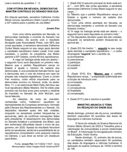 Leia e resolva às questões 1-3
COM VITÓRIA EM NEVADA , DEMOCRATAS
MANTEM CONTROLE DO SENADO NOS EUA
Em disputa apertada, senadora Catherine Cortez
Masto venceu republicano Adam Laxalt e garantiu
a 50^a cadeira para o partido de Joe Biden
Jovem Pan
Com uma vitória apertada em Nevada, os
democratas manterão o controle do Senado nos
Estados Unidos. De acordo com o resultado
divulgado pela Associatede Press, com 98%  das
urnas apuradas, a senadora democrata Catherine
Cortez Masto seguirá no seu cargo após derrotar
candidato republicano Adam Laxalt. Com esse
resultado, o partido do presidente Joe Biden
garante a 50^a cadeira, contra 49 dos republicanos.
A vaga na Geórgia ainda está em aberto -
segundo turno será disputado no próximo mês.
Mesmo que o partido Republicano vença no
Estado e iguale o número de cadeira dos
democratas, a vice-presidente Kamala Harris, que
é democrata, tem o voto de minerva em caso de
empate nas votações legislativas . Como a Jovem
Pan mostrou, outra vitória importante para os
democratas ocorreu no Arizona , onde, na sexta.
feira, 11, o ex-astronauta Mark Kelly derrotou seu
rival republicano Blake Masters . Ele foi eleito pela
primeira vez há dois anos para cumprir o restante
do mandato no Senado de John McCain, que
havia falecido.
As eleições de meio de mandato
conhecidas como "midterms escolhem os
representantes do americano, formado
pela Câmara dos Representantes e o Senado. Os
deputados decidem quais leis são votadas,
enquanto os senadores podem bloqueá-las ou
aprová-las, além de confirmar nomeações feitas
pelo presidente. O desempenho dos democratas
no Senado fortalece o Joe Biden, que
tem enfrentado dificuldade desde o início de seu
governo, em 2020. Apesar do resultado favorável
entre os senadores, ainda há a possibilidade de os
republicanos conquistarem uma pequena maioria
na Câmara, o que deve se tomar um obstáculo
Fonte: Jovem Pan 13/11/202211h07 - Anna
Moneymaker/ Getty Images North America/AFP
1. (Saeb D9) O assunto principal do texto está em:
a) __ com 98%  das urnas apuradas, a senadora
democrata Catherine Cortez Masto seguirá no seu
cargo __
b) "Mesmo que o partido Republicano vença no
Estado e iguale o número de cadeira dos
democratas __
c) "Com uma vitória apertada em Nevada, os
democratas manterão o controle do Senado nos
Estados Unidos."
d) "A vaga na Geórgia ainda está em aberto - 0
segundo turno será disputado no próximo mês.
e) "Os deputados decidem quais leis são votadas,
enquanto os senadores podem bloqueá-las ou
aprová-las __
2. (Saeb D3) No trecho: __ sequirá no seu cargo
após derrotar o candidato republicano __ ", o verbo
empregado "seguirá" tem o sentido de:
a) acompanhar.
b)permanecer.
c) participar.
d)substituir.
e) insistir.
3. (Saeb D15) Em: Mesmo que o partido
Republicano vença __ "a expressão sublinhada tem
a função de introduzir uma
a) concessão.
b)oposição.
c) consequência.
d)finalidade.
e) comparação.
4. (Saeb D17) Leia e resolva à questão:
MINISTRO ANUNCIA O TEMA
DA REDAGÃO DO ENEM 2022
Neste domingo, primeiro dia da prova, candidatos
também respondem 90 questōes das áreas de
linguagens e ciências humanas
tema da redação do Exame Nacional do
Ensino Médio (Enem) de 2022acute (e) "Desafios para a
valorização de comunidades e povos tradicionais
no Brasil". A informação foi divulgada pelo ministro
da Educação, Victor Godoy.
Neste domingo, 13, primeiro dia da prova
os candidatos respondem 90 questões
das áreas de linguagens e ciências humanas. A
aplicação do exame começou às 13h30 e termina
às 19h.