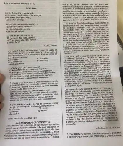 Leia e resolva às questōes 1-4
RETRATO
Eu nǎo tinha este rosto de hoje,
assim calmo, assim triste assim magro,
nem estes olhos tǎo vazios,
nem o lábio amargo.
Eu não tinha estas mãos sem força,
tão paradas efrias e mortas;
eu nǎo tinha este coração
que nem se mostra.
Eu não dei por esta mudança,
Tǎo simples, tǎo certa tǎo fácit
- Em que espelho ficou perdida
a minha face?
Cecilia Meireles
1. (SAEB D4) Os primeiros quatro versos do poema se
com base numa oposição central entre 0
passadoeo presente. Epossive perceberque eulirico se
encontra no presente:
a)satisfeito.
b)exultante.
c) melancólico.
d) revoltado.
e)entusiasmado.
2. (SAEB D6) Qual o tema do texto?
a) A decepção por encontrarsel fragilizada.
b) A consciénda repentina sobreo envelhecimento.
altemativa diante do envelhecimento
d) A saudade continua de uma época de juventude.
e) A revolta inesperada em frente ao espelho.
3. (SAEB D12) Todo texto é uma manif estação escrita
acerca das idelas de um autor (emissor ou locutor). Ao
observas as caracteristicas textuals apresentadas pelo
poema, qualéasua finalidade?
a) Mostrar um autorretrato da autora do poema.
b) Fazer uma narração do processo de envelhecimento.
c) Estimular sentimentos, sensaçbe e emogōes no leitor.
d) Informar sobre as mudanças oriundas da velhice.
e) Apontar um retrato que nào condiz com a realidade.
4. (SAEB D18) No trecho: "Eu não dei poresta mudança
verbo em destaque fol empregado com sentido de
a) oferecer.
b) fomecer.
c) entregar.
d) informar.
e) perceber.
Leia e resolva às questōes 5e6:
MAIS RESPEITO ADS DEFICENTES
Reconhecer direitosé mais do que obrigação; garanti-los
em lek, uma primeiraprovidêncá; colocá -los ao alcance de
todos, sim, a única forma de limpar o nobre discurso
correto da infestação demagógic:a. O Brasil
legislação,
das proteções as pessoas com deficiência. Leis
determinam que espapos públicos e privados, bem como
equipamentos urbanistions, sejam ajustalos de modo a
permitir a comunicação e a locomoção de cidadǎos com
problemas auditivos, locomotores evisuals . Contudo, nem
a capital da Repúblicacuidoudeafaster os obstáculosque
infemizam a vida de 45,6 milhoes de brasileiros, 0
equivalente a quase um quarto da população (23,91% )
fato é que as dificuldades colidianas dos deficientes se
banalizaram no país. Nem sefala dafalta de rampas (ou
da exagerada inclinação com que costumam ser
construidas), mas das calcadas esburacadas ou
recheadas de obstácubs -quando existentes, pois, nǎo
raro, cadeirantes têm que se arriscar entre os carros ou
percomer solos não pavmentados Guias para cegos sào
outra ranidade. Nos cruzamentos de vias, semáforos
quasenunca emitem sinais sonoros. No transporte público
-porsi, ineficiente-,a differença de nivel entre 0 chào
e o piso dos veiculos é obstáculo intransponivel
Banheiros estreitos e espaços apertados, que nào dáo
ou permitem manobrar cadeiras, sào outros
exemplos corriqueiros, ilustrativos do que se về todos os
dias Brasil afora.
que dizer, então quando a capital federal sedia a
Nacional dos Direitos da Pessoa com
Deficiencia, organizada pela Secretaria de Direitos
Humanos da Presidência da Republica e participantes
encontram tantos problemas pela frente que terminam por
registrar ocoméncia em delegacia de policia? O vexame
nào podese repetir, Brasilia Patrimônioda Humanidade,
considerada a melhor cidade do pals em qualidade de
desempenho econômico social, e
candidata ao titulodeuma das setemais belas doplaneta.
Tanta honra perderá o brilho caso não possa orguharse
também de ser inclusiva E essa não é bildade
apenas do governo. A iniciativa privada está igualmente
corrigir deficiênciasinclusive para atender
as exigências legais.
Dar consequência às politicas públicas, sim, é dever do
Estado ovemantes nos
niveis da administração Deles deve-se cobrar a
igualdade de direitos garantida pela Constituição. Déles
deve-se exigiro fim das barreiras so irevir. Nessesentido,
antes mesmo deseraberta, 3^a Conferência Nacional dos
Direitos da Pessoa com Deficiència, que termina hoje.
começou a cumprir o papel de dar maior visibilidade aos
problemas diários que vive no pais uma populaçǎo do
da espanhola. É que parte de seus 980
delegados passou por apuros desde a chegada a Brasila.
Alguns até tiveram de fazer peregrinaçóes por hotéls, à
de hospedagem apropriada. Nunca é demas
lembrar. o Rio de Janeiro sediardas Olimpiadas e,
portanto, as Paradimpiadas, em 2016. Que o vexame nào
se amplie.
Valor Econômico, 06/12/12
5. (SAEBD12) Oeditorialé um texto de cunho jomalistico
e opinativo que serve para apresentar o posidonamerto