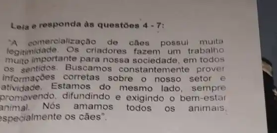 Leia e responda as questoes 4-7
A comercialização de clies possul muita
legitimidade . Os criadores fazem um trabalho
muito importante para nossa sociedade, em todos
os sentidos. Bus camos constantem ente prover
informações corretas sobre o nosso setor e
atividade.Estamos do mesmo lado sempre
promovendo , difundindo e exigindo o bem -estar
animal. Nós amamos OS . animais
specialmente os cães".