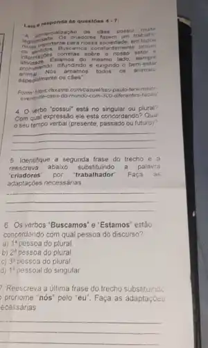 Leia e responda ás questoes
4.7
A comercialização de caos pousu muita
legitimingortante para nos sa sociedade, em todos
criadores fazem um tra balho
on sentidos. Buscamos constants mente prover
Informacy Estamos do mesmo lado.
setor corretas sobre o nos so
sempre
promovendo, difundindo e exigindo o bem-estar
animal.Nós amamos
espedalmente os câes".
todos os animais
Fonte-https://foxame.com/casual/sao paulo-tera-maior-
event-de-caes-do-mundo-com -300-diferentes-racas
4. Overbo "possui" está no singular ou plural?
Com qual expressão ele está concordando? Qual
seu tempo verbal (presente passado ou futuro)?
__
5. Identifique a segunda frase do trecho e a
reescreva abaixo substituindo a palavra
"criadores" por "trabalhador". Faça as
adaptações necessárias
__
6. Os verbos 'Buscamos 'e "Estamos" estão
concordando com qual pessoa do discurso?
a) 1^a pessoa do plural.
b) 2^a pessoa do plural
C) 3^a pessoa do plural.
d) 1^a pessoal do singular
7. Reescreva a última frase do trecho substituindo
pronome "nós" pelo "eu". Faça as adaptaçōes
ecessárias.
__