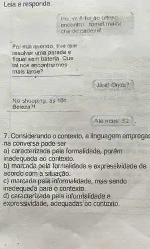 Leia e responda.
ao intimo
encontro tomel malor
cha de caderal
Foi mal queritio, tive que
resolver uma parada e
fiquet sem bateria . Cue
tel nos encontrarmos
mais tarde?
Onde?
No shopping. as 18h
Beleza?!
Ate mais! S2
7. Considerando o contexto, a linguagem emprega
na conversa pode ser
a) caracterizada pela formalidade , porém
inadequada ao contexto.
b) marcada pela formalidade e expressividade de
acordo com a situação.
c) marcada pela informalidade, mas sendo
inadequada para o contexto.
d) caracterizada pela informalidade e
expressividade , adequadas ao contexto.