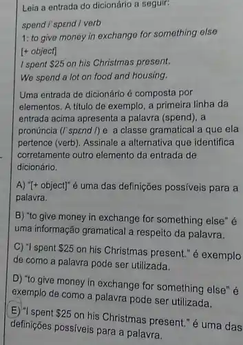 Leia a entrada do dicionário a seguir:
spend I' spend I verb
1: to give money in exchange for something else
[+ object]
I spent 25 on his Christmas present.
We spend a lot on food and housing.
Uma entrada de dicionário é composta por
elementos. A título de exemplo, a primeira linha da
entrada acima apresenta a palavra (spend), a
pronúncia (I'spend I)e a classe gramatical a que ela
pertence (verb . Assinale a alternativa que identifica
corretamente outro elemento da entrada de
dicionário.
A) "[+ object]" é uma das definições possiveis para a
palavra.
B) "to give money in exchange for something else" é
uma informação gramatical a respeito da palavra.
C) "I spent 25
on his Christmas present." é exemplo
de como a palavra pode ser utilizada.
D) "to give money in exchange for something else" é
exemplo de como a palavra pode ser utilizada.
E) "I spent 25
on his Christmas present." é uma das
definições possiveis para a palavra.