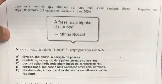 Leia esta que circulou em uma rede social (imagem abaixo - Disponivel em:
https://diogoprofessor.blogspot .com. Acesso em: 12 set 2020)
A frase mais bipolar
do mundo:
- Minha Nossa!
Nesse contexto, a palavra "bipolar" foi empregada com sentido de
A) divisão, indicando separação de posses.
B) dualidade,indicando dois polos terrestres diferentes.
C) perturbação,indicando alternâncias de comportamento.
D) perturbacao uma extremos.
E) afastamento,indicando dois elementos semelhantes que se
repelem.