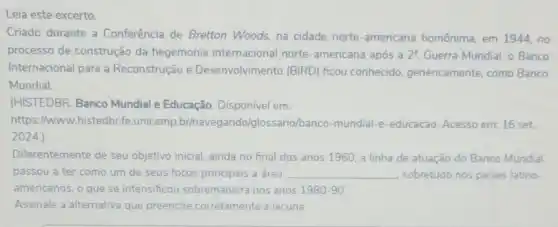 Leia este excerto.
Criado durante a Conferência de Bretton Woods, na cidade norte -americana homônima, em 1944, no
processo de construção da hegemonia internacional norte-americana após a 2^a Guerra Mundial, o Banco
Internacional para a Reconstrução e Desenvolvimento (BIRD)ficou conhecido genericamente, como Banco
Mundial.
(HISTEDBR. Banco Mundial e Educação. Disponível em:
https://www.histedbr fe.unicamp.br/navegando/c lossario/banco-mundial-e -educacao. Acesso em: 16 set
2024.)
Diferentemente de seu objetivo inicial, ainda no final dos anos 1960 a linha de atuação do Banco Mundial
passou a ter como um de seus focos principais a área __ sobretudo nos paises latino-
americanos, o que se intensificou sobremaneira nos anos 1980-90.
Assinale a alternativa que preenche corretamente a lacuna.