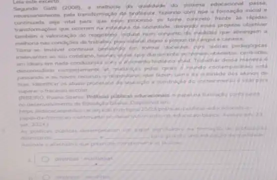 Leia este excerto.
Segundo Gatti (2008). a melhoria da qualidade do sistema educacional passa.
ariamente, pela transformação do professor, fazendo com que a formação inicial e
continuada seja vital para que esse processo se torne
concreto frente is rápidas
transformaçoes que ocorrem na estrutura da sociedade devendo esses projetos objetivar
também a valorização do magistério. induse num conjunto de medidas que abrangem a
melhoria nas condiçoes de trabalio piso salanal digno e planos de cargos e carreira.
Toma-se invidvel continuar pensando em formar docentes com teorias pedagogicas
irrelevantes ao seu cotidiano teonas gesas que dianamente setomam obsoletas centradas
em ideais em nada condizentes com 9 thomento histonco atual Trabalhar dessa maneira e
desconsiderar completamente as mudancas pelas quals o mundo contemporaneo está
passando e os novos recursos of dispositivos que fazem parte da realidade dos alunos de
hoje. Identificar os atuais processos de acuisicalo e construção do conhecimento vital para
superar o fracasso escolar.
IRIBEIRO, Ruana Soares Politicas publicas educacionais o papel da formação continuada
no desenvolvimento da Educaçdo Básica Disponivel em:
https://educacaopublic edu brartigos/20/23/politicas -publicas-educacionals-o-
papel-da-formacao-continuad:no-desenvolvimento-da -educacao-basica. Acesso
set 2024.)
As politicas publicas desem penham tim papel significativo na formaçao de professores
delimitando __ e __ para garantiruma educacdo de qualidade
Assinale a alternativa que preenche corretamente as lacunas
diretrizes estrategias
diretrizes caminnos