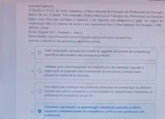 Leia este fragmento
Decreto n'8752
de 2016, estabelece a Politica Nacional de Formação dos Profissionais da Educação
Basica No art 1''
define "Fica instituida a Politica Nacional de Formação dos Profissionais da Educaçdo
Basica, para fixar seus principios e objetivos. e de organizar seus programas e açDes, em regime de
colaboração entre os sistemas de ensino e em consonância com o Plano Nacional de Educação - PNE"
(BRASIL 2016)
(Fonte Material AVA-Unidade 4-Aula 1)
Nesse Ambito, a Base Nacional Comum Curnicular aponta para novas perspectivas
Assinale a alternativa que apresenta a alternativa correta
Cada componente curricular tem o intuito de organizar um conjunto de competências
A.
especificas para auxiliar a vida pessoal do professor
Trabaihar para o desenvolvimento de compelências e de habilidades equivale a
B.	organização de propostas para a transmissão de uma lista de conteúdo numa
perspectiva tradicional de educação
Isso implica que a tomação dos professores deve levar em consideração as diretrizes
C	estabelecidas para os estudantes e as necessidades de competéncias e habilidades do
profissional de educação do século XX
Conforme o documento, as aprendizagens essencials previstas na BNCC
D.	requerem o estabelecimento de competências profissionais pertinentes aos
protessores