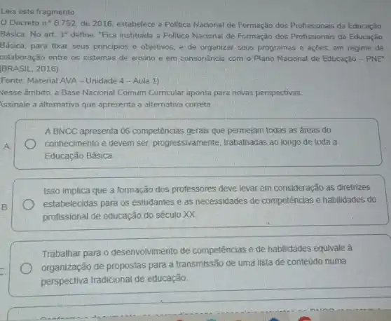 Leia este fragmento.
Decreto n^circ 8.752 de 2016, estabelece a Politica Nacional de Formação dos Profissionais da Educação
Básica. No art. 1^circ  define: "Fica instituida a Politica Nacional de Formação dos Profissionais da Educação
Básica, para fixar seus principios e objetivos, e de organizar seus programas e açōes, em regime de
colaboração entre os sistemas de ensino e em consonância com o Plano Nacional de Educação - PNE"
BRASIL, 2016)
Fonte: Material AVA-Unidade 4 - Aula 1)
Vesse âmbito, a Base Nacional Comum Curricular aponta para novas perspectivas.
Assinale a alternativa que apresenta a alternativa correta.
A BNCC apresenta 06 competências gerals que permeiam todas as áreas do
conhecimento e devem ser progressivamente, trabalhadas ao longo de toda a
Educação Básica.
Isso implica que a formação dos professores deve levar em consideração as diretrizes
estabelecidas para os estudantes e as necessidades de competências e habilidades do
profissional de educação do século XX.
Trabalhar para o desenvolvimento de competências e de habilidades equivale à
organização de propostas para a transmissão de uma lista de conteúdo numa
perspectiva tradicional de educação.