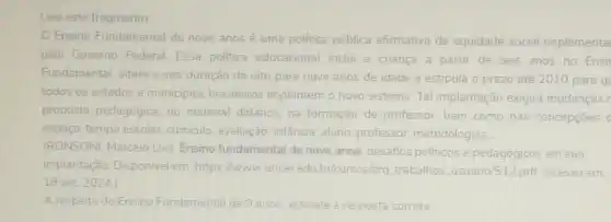 Leia este fragmento
Ensino Fundamental de nove anos é uma politica pública afirmativa de equidade social implementa
pelo Governo Federal Essa politica educacional inclui a criança a partir de seis anos no Ensil
Fundamental, altera a sua duração de oito para nove anos de idade e estipula o prazo até 2010 para q
todos os estados e municipios brasileiros implantem o novo sistema Tal implantação exigirá mudanças r
proposta pedagógica, no material didático, na formação de professor bem como nas concepcoes o
espaço-tempo escolar curriculo, avaliação, infǎncia aluno, professor metodologias
(RONSONI, Marcelo Luis Ensino fundamental de nove anos: desafios politicos e pedagógicos em sua
implantação. Disponivel em https://www.unceredu bricursos/arq trabalhos usuario/512 pdf. Acesso em
19 set 2024)
A respeito do Ensino Fundamental de 9 anos assinale a resposta correta