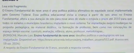 Leia este fragmento.
Ensino Fundamental de nove anos é uma politica pública afirmativa de equidade social implementada
pelo Governo Federal Essa politica educacional inclui a criança a partir de seis anos no Ensino
Fundamental, altera a sua duração de oito para nove anos de idade e estipula o prazo até 2010 para que
todos os estados e municipios brasileiros implantem o novo sistema Tal implantação exigirá mudanças na
proposta pedagógica, no material didático, na formação de professor bem como nas concepções de
espaço-tempo escolar curriculo, avaliação, infância aluno, professor metodologias __
(RONSONI, Marcelo Luis Ensino fundamental de nove anos: desaños politicos e pedagógicos em sua
implantação. Disponível em: https://www.uricer.edu .br/cursos/arq trabalhos usuario/512.pdf. Acesso em:
19 set. 2024.)
A respeito do Ensino Fundamental de 9 anos assinale a resposta correta.