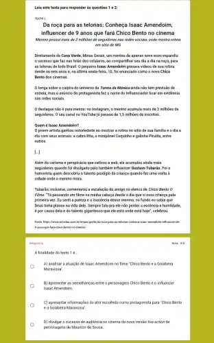 Leia este texto para responder às questões 1 e 2:
TEXTO 1
Da roça para as telonas: Conheça Isaac Amendoim,
influencer de 9 anos que fará Chico Bento no cinema
Menino possui mais de 2 milhões de seguidores nas redes sociais, onde mostra rotina
em sítio de MG
Diretamente de Cana Verde Minas Gerais, um menino de apenas nove anos expandiu
sucesso que faz nas telas dos celulares ,ao compartilhar seu dia a dia na roça para
as telonas de todo Brasil. O pequeno Isaac Amendoim gravava videos de sua rotina
desde os seis anos e, na última sexta-feira ,10, foi anunciado como o novo Chico
Bento dos cinemas.
longa sobre o caipira do universo da Turma da Mônica ainda não tem previsão de
estreia, mas o anúncio do protagonista fez o nome do influenciador ficar em evidência
nas redes sociais.
destaque não é para menos: no Instagram o menino acumula mais de 2 milhões de
seguidores. O seu canal no YouTube já passou de 1,5 milhões de inscritos.
Quem é Isaac Amendoim?
jovem artista ganhou notoriedade ao mostrar a rotina no sítio de sua familia e o dia a
dia com seus animais : a cabra Rita, o minipônei Coquinho e galinha Pirulita, entre
outros.
[...]
Além do carisma e perspicácia que cativou a web, ele acumulou ainda mais
seguidores quando foi divulgado pelo também influencer Gustavo Tubarão . Foi o
humorista quem descobriu o talento prodígio da criança quando fez uma visita à
cidade onde o menino mora.
Tubarão, inclusive comemorou a escalação do amigo no elenco de Chico Bento 0
Filme. "Tá passando um filme na minha cabeça desde o dia que vi essa criança pela
primeira vez. Eu senti a pureza e a inocência desse menino, no fundo eu sabia que
Deus tinha planos na vida dele. Sempre falo pra ele não perder a essência e humildade,
é por causa dela e do talento gigantesco que ele está onde está hoje", celebrou.
Fonte: https://www.estadao.com br/emais/gente/da-roca-para as-telonas-conheca-isaac-amendoim -influencer-de-
9-anos-que-fara-chico-bento -no-cinema/
Obrigatória
A finalidade do texto 1 é... __
A) analisar a atuação de Isaac Amendoim no filme "Chico Bento e a Goiabeira
Maraviosa".
B) apresentar as semelhanças entre o personagem Chico Bento e o influencer
Isaac Amendoim.
C) apresentar informações do ator escolhido como protagonista para "Chico Bento
e a Goiabeira Maraviosa".
D) divulgar o sucesso de audiência no cinema da nova versão live-action de
personagens de Mauricio de Sousa.
Nota: 0.5