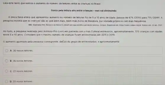 Leia este texto que noticia o aumento do número de leitores entre as crianças no Brasil.
Gosto pela leitura alto entre crianças - mas vai diminuindo
A única faixa etária que apresentou aumento no número de leitores foi de 5 a10 anos de idade: passou de 67%  (2015) para 71%  (2019). A
pesquisa mostra que as crianças são as que leem mais, leem mais livros de literatura, por vontade própria e com mais frequéncia.
ABE, Stephanie Kim. Retratos da leitura no Brasil:por que estamos perdendo leitores. Cenpec Disporivol em https://www.conpecorg br Acesso em: 22 sbr 2021
Ao todo, a pesquisa realizada pelo Instituto Pró-LiMro em parceria com o Itaú Cultural entrevistou aproximadamente, 725 crianças com idades
entre 5 e 10 anos. Considere que o mesmo número de crianças foram entrevistadas em 2015 e 2019.
aumento apontado pela pesquisa corresponde, derl,:0 do grupo de entrevistados, a aproximadamente
A. 30 novos leitores.
B. 36 novos leitores.
C. 22 novos leitores
D. 29 novos leitores.