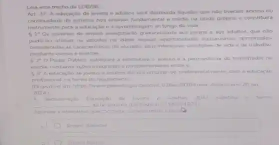 Leia este trecho da LDB/96
Art. 37. A educação de jovens e adultos será destinada aqueles que não tiveram acesso ou
continuidade de estudos nos ensinos fundamental e médio na idade própria e constituirá
instrumento para a educação e a aprendiza gem ao longo da vida.
51^circ  Os sistemas de ensino assegurarǎo gratuitamente aos jovens e aos adultos, que não
puderam efetuar os estudos na idade regular oportunic lades educacionais apropriadas.
consideradas as caracteristicas do alunado seus interesses, condiçōes de vida e de trabalho.
mediante cursos e exames
Público viabilizará e estimulará o acesso e a permanência do trabalhador na
escola, mediante açōes integradas e complementares entre si
3" A educaçǎo de jovens e adultos devera articular se, preferencialmente, com a educação
profissional, na forma do regulamento
(Disponivel em: https://www.planalto gov bricovi 03/leis/19394 htm. Acesso em. 20 set.
2024.1
denominação Educaçǎo de lovens e Adultos (E)A) substitui o termo
__ da lei anterior (Le Federal n 5692/1971)
Assinale a alternativa que completa corretamente.lacurls
square 
Ensino Basico