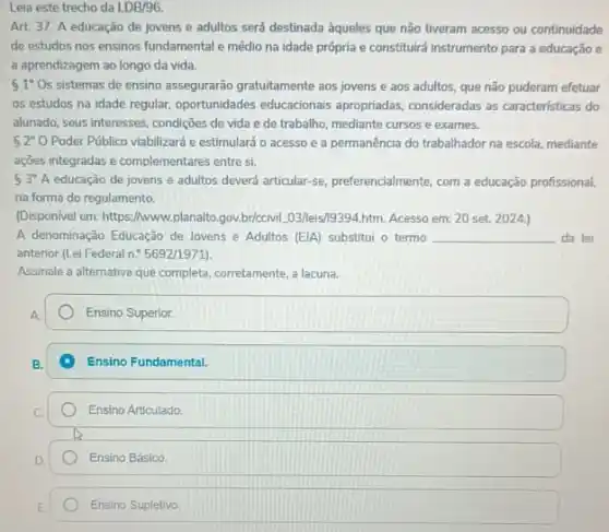 Leia este trecho da LDB/96
Art. 37. A educação de jovens e adultos será destinada aqueles que não tiveram acesso ou continuidade
de estudos nos ensinos fundamental e médio na idade própria e constituirá instrumento para a educação e
a aprendizagem ao longo da vida.
 1 Os sistemas de ensino assegurarão gratuitamente aos jovens e aos adultos, que não puderam efetuar
os estudos na idade regular, oportunidades educacionals apropriadas, consideradas as características do
alunado, seus interesses, condições de vida e de trabalho, mediante cursose exames.
 2^circ O Poder Público viabilizard e estimulará o acesso e a permanência do trabalhador na escola, mediante
ações integradas e complementares entre si.
53^circ A educação de jovens e adultos deverá articular-se preferencialmente, com a educação profissional,
na forma do regulamento.
(Dispon/vel em: https://www.planalto gov.briceivil.03/leis19394.htm. Acesso em: 20 set. 2024.)
A denominação Educação de Jovens e Adultos [EJA]substitui o termo __ da lei
anterior (Lei Federal n.5692/1971)
Assinale a alternativa que completa, corretamente, a lacuna.
Ensino Superior.
Ensino Fundamental.
Ensino Articulado.
Ensino Básico.
Ensino Supletivo