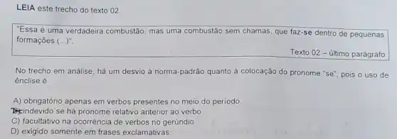 LEIA este trecho do texto 02 .
"Essa é uma verdadeira combustão, mas uma combustão sem chamas que faz-se dentro de pequenas
formações ()
Texto 02 - último parágrafo
No trecho em análise há um desvio à norma-padrão quanto à colocação do pronome "se"pois o uso de
ênclise é
A) obrigatório apenas em verbos presentes no meio do período
indevido se há pronome relativo anterior ao verbo
C) facultativo na ocorrência de verbos no gerúndio
D) exigido somente em frases exclamativas.