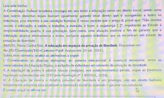 Leia este trecho
A Constituição Federal brasileira consagra em seu texto a educação como um direito social, sendo certo
que outros diplomas legais buscam igualmente garantir esse direito que é assegurado a todos os
individuos, pois inerente a sua condição humana. E nesse sentido que o artigo 6, prevê que "São direitos
sociais a educação, a saúde, o trabalho, a moradia, o lazer, a segurança [ldots ]'' imputando ao Estado à
responsabilidade quanto à sua prestáção, bem como, uma atuação positiva a fim de garantir que a
educação alcance efetivamente a todos, inclusive aqueles individuos que se encontram em estado de
privação de liberdade.
(NAVES, Flávia Cunha Rios A educação em espaços de privação de liberdade Disponível em:
file://D:/Downloads/140+Caderno+Ppdf. Acesso em: 23 set. 2024.)
Sobre esse contexto, analise as afirmativas a seguir.
1. Considerando as diversas demandas do sistema educacional é essencial incorporar, entre as
necessidades da Educação Básica a inclusão de individuos em contexto de privação de liberdade.
II. A educação de jovens e adultos nessas condiçães, nos estabelecimentos penais segue as Diretrizes
Nacionais, estabelecidas em 2010 pela Resolução n^circ 2 (BRASIL, 2010)
III. A Educação de Jovens e Adultos privados de liberdade é um privilégio, não um direito humano
fundamental, essencial para promover a reinserção social do apenado e garantir sua cidadania.
E correto o quê se afirma em: