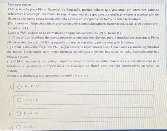 Leia este trecho
PNE é a sigla para Plano Nacional de Educação, politica pública que visa atuar em diferentes campos
referentes à educação nacional Ou seja, é uma iniciativa que procura atualizar e fazer a manutenção de
diversas iniciativas educacionais em todo o Brasil em conjunto com todos os entes federativos.
(Disponivel em: https://faculdade grancursossonline com briblog/plano-nacional -educacao-pnel, Acesso em:
17 set. 2024)
Sobre o PNE, analise se as afirmativas a seguir são verdadeiras (M)ou falsas (F)
( ) A partir dos relatórios de acompanhamento emitidos nos ultimos anos, é possivel destacar que o Plano
Nacional de Educação (PNE)representa um marco importante para a educação brasileira.
( ) Desde a implementação do PNE, alguns avanços foram observados. Houve uma expansão significativa
do acesso à educação com maior inclusão de crianças e jovens nas salas de aula, especialmente nas
etapas iniciais
( ) O PNE representa um esforco significativo entre todos os entes federados e a sociedade civil para
fortalecer e reconhecer a importância da educação no Brasil, com avanços significativos ao longo da
história.
Assinale a alternativa que apresenta a sequência correta.
A
V-F-V
B.
F=V-V
F-V-F
D
V-V-F