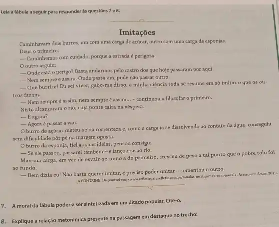 Leia a fábula a seguir para responder às questōes 7 e 8.
Imitações
Caminhavam dois burros, um com uma carga de açúcar, outro com uma carga de esponjas.
Dizia o primeiro:
__ Caminhemos com cuidado porque a estrada é perigosa.
outro arguiu:
__ Onde está o perigo?Basta andarmos pelo rastro dos que hoje passaram por aqui.
__ Nem sempre é assim . Onde passa um, pode não passar outro.
__ Que burrice! Eu sei viver, gabo-me disso e minha ciência toda se resume em só imitar o que os ou-
tros fazem.
__ Nem sempre é assim , nem sempre é assim
__ - continuou a filosofar o primeiro.
Nisto alcançaram o rio , cuja ponte caíra na véspera.
__ E agora?
__ Agora é passar a vau.
burro de açúcar meteu-se na correnteza e, como a carga ia se dissolvendo ao contato da água, conseguiu
sem dificuldade pôr pé na margem oposta.
Oburro da esponja , fiel às suas ideias pensou consigo:
__ Se ele passou, passarei também - e lançou se ao rio.
Mas sua carga, em vez de esvair-se como a do primeiro , cresceu de peso a tal ponto que o pobre tolo foi
ao fundo.
__ Bem dizia eu! Não basta querer imitar, é preciso poder imitar -comentou o outro.
LA FONTAINE. Disponivel em:<www.crefetirpararefletic.com.br/fabulas -inteligentes-com-moral). Acesso em: 8 nov. 2019.
__
7. A moral da fábula poderia ser sintetizada em um ditado popular.Cite-o.
8. Explique a relação metonímica presente na passagem em destaque no trecho: