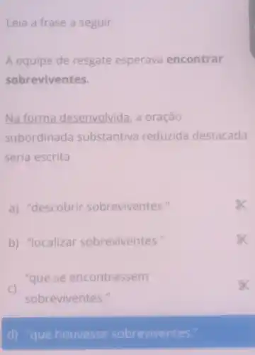 Leia a frase a seguir.
A equipe de resgate esperava encontrar
sobreviventes.
Na forma desenvolvida, a oração
subordinada substantiva reduzida destacada
seria escrita
a) "descobrir sobreviventes."
b) "localizar sobreviventes."
- "que se encontrassem
sobreviventes."
a
d) "que houvesse sobreviventes."