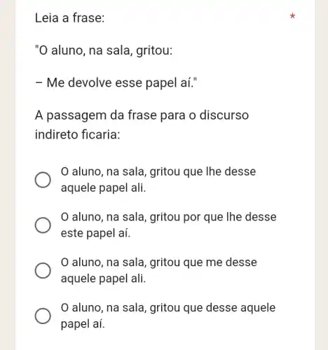 Leia a frase:
"O aluno, na sala , gritou:
- Me devolve esse papel aí."
A passagem da frase para o discurso
indireto ficaria:
aluno, na sala , gritou que lhe desse
aquele papel ali.
aluno, na sala , gritou por que lhe desse
este papel aí.
aluno, na sala , gritou que me desse
aquele papel ali.
0 aluno, na sala , gritou que desse aquele