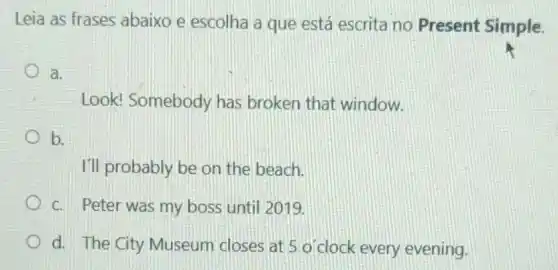 Leia as frases abaixo e escolha a que está escrita no Present Simple.
a.
Look! Somebody has broken that window.
b.
I'll probably be on the beach.
C. Peter was my boss until 2019.
d. The City Museum closes at 5 o'clock every evening.