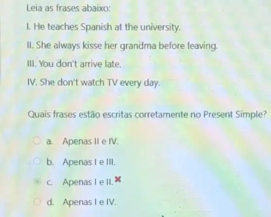 Leia as frases abaixo:
I. He teaches Spanish at the university.
II. She always kisse her grandma before leaving.
III. You don't arrive late.
IV. She don't watch TV every day.
Quais frases estão escritas corretamente no Present Simple?
a. Apenas II e IV.
b. Apenas I e III
C c. Apenas I e II. x
d. Apenas I e IV