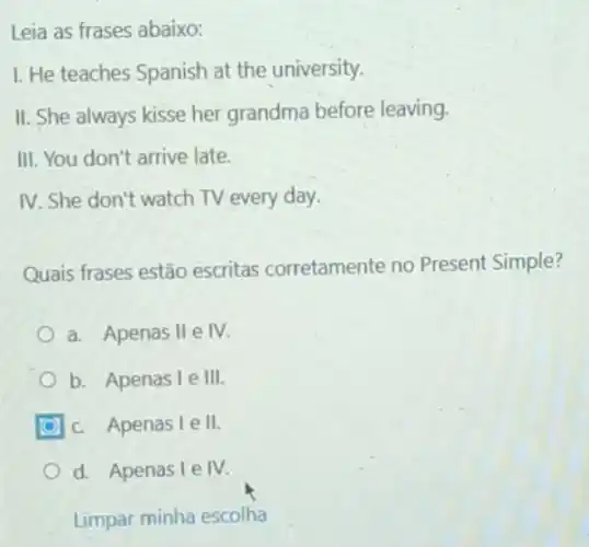 Leia as frases abaixo:
I. He teaches Spanish at the university.
II. She always kisse her grandma before leaving.
III. You don't arrive late.
IV. She don't watch TV every day.
Quais frases estão escritas corretamente no Present Simple?
a. Apenas II e IV
b. Apenas I e III.
c. Apenas I e II
d. Apenas I e IV
Limpar minha escolha