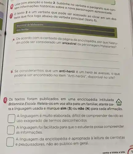 Leia informações históricas sobre a nova personagem agrafo que con-
no verbete
texto 2 é um verbete que pode ser apresentada.
itens que fica logo abaixo do verbete acessado ao clicar
Ancestral de Malasartes
Anti-heróis
a. De acordo com o da página da enciclopédia, por que
din pode
__
b. Se considerarmos que um anti-herói é um herói às avessas , o que
poderia ser encontrado no item "Anti-heróis", disponivel no site?
__
(A) Os textos foram publicados em uma enciclopédia intitulada
Britannica Escola Releia-os em voz alta para um familiar,atente pa- tor
ra a linguagem usada e marque sim (S ) ou não (N) para cada afirmação.
A linguagem é muito elaborada, difícil de compreender devido ao
uso exagerado de termos desconhecidos.
A linguagem foi facilitada para que o estudante possa compreender
as informações.
A.linguagem da encidopédia é apropriada à leitura de cientistas