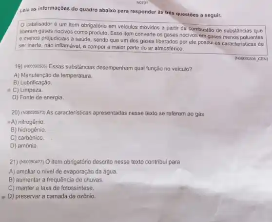 Leia as informações do quadro abaixo para responder às très questōes a seguir.
catalisador é um item obrigatório em veículos movidos a partir da combustão de substâncias que
liberam gases nocivos como produto. Esse item converte os gases nocivos em gases menos poluentes
e menos prejudiciais à saúde, sendo que um dos gases liberados por ele possui as caracteristicas de
ser inerte, não inflamável,e compor a maior parte do ar atmosférico.
(N00090506 CEN)
19) (Noooposos) Essas substâncias desempenham qual função no veiculo?
A) Manutenção de temperatura.
B) Lubrificação.
C) Limpeza.
D) Fonte de energia
20) (Nooo90570) As caracteristicas apresentadas nesse texto se referem ao gás
A) nitrogênio.
B) hidrogênio.
C) carbônico.
D) amônia.
21) (N00090477) O item obrigatório descrito nesse texto contribui para
A) ampliar o nivel de evaporação da água.
B) aumentar a frequência de chuvas.
C) manter a taxa de fotossintese.
D) preservar a camada de ozônio.