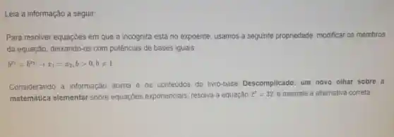 Leia a informação a seguir:
Para resolver equações em que a incógnita está no expoente, usamos a seguinte propriedade:modificar os membros
da equação deixando-os com potências de bases iguais.
b^x_(1)=b^x_(2)arrow x_(1)=x_(2),bgt 0,bneq 1
Considerando a informação acima e os conteúdos do livro-base Descomplicado:um novo olhar sobre a
matemática elementar sobre equaçōes exponenciais resolva a equação
2^x=32 e assinale a alternativa correta: