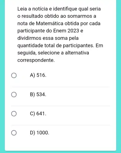 Leia a notícia e identifique qual seria
resultado obtido ao somarmos a
nota de Matemátic obtida por cada
participante do Enem 2023 e
dividirmos essa soma pela
quantidade total de participantes . Em
seguida , selecione a alternativa
correspondente.
A) 516.
B) 534.
C) 641.
D) 1000.