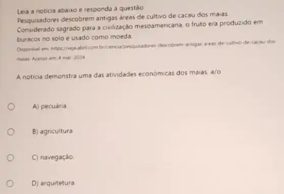 Leia a noticia abaixo e responda à questáo:
Pesquisadores descobrem antigas áreas de cultivo de cacau dos maias
Considerado sagrado para a civilização mesoamencana, o fruto era produzido em
buracos no solo e usado como moeda.
Disponivel em hitps//veja abril.com by/cenci-de/pengujuskores-dekobrem-antigas-area de-cultivo-de-cacau-dos
maias. Acesso em: 4 mar. 2024
A noticia demonstra uma das atividades economicas dos maias.
a/o
A) pecuária
B) agricultura.
C) navegação.
D) arquitetura