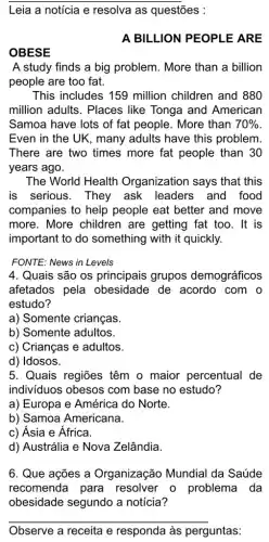 Leia a noticia e resolva as questões :
A BILLION PEOPLE ARE
OBESE
A study finds a big problem. More than a billion
people are too fat.
This includes 159 million children and 880
million adults. Places like Tonga and American
Samoa have lots of fat people. More than 70% 
Even in the UK , many adults have this problem
There are two times more fat people than 30
years ago.
The World Health Organization says that this
is serious. They ask leaders and food
companies to help people eat better and move
more. More children are getting fat too . It is
important to do something with it quickly.
FONTE: News in Levels
4. Quais são os principais grupos demográficos
afetados pela obesidade de acordo . com o
estudo?
a) Somente crianças.
b) Somente adultos.
c) Crianças e adultos.
d) Idosos.
5. Quais regiões têm o maior percentual de
indivíduos obesos com base no estudo?
a) Europa e América do Norte.
b) Samoa Americana.
c) Ásia e África.
d) Austrália e Nova Zelândia.
6. Que ações a Organização Mundial da Saúde
recomenda para resolver o problema da
obesidade segundo a notícia?
__
Observe a receita e responda às perguntas: