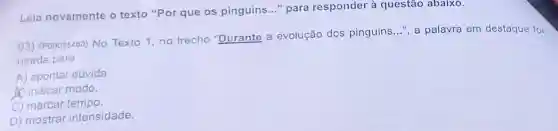 Leia novamente o texto "Por que os pinguins..." para responder à questão abaixo.
03) (P00035480) No Texto 1, no trecho "Durante a evolução dos pinguins __
", a palavra em destaque foi usada para
A) apontar dúvida.
A) indicar modo.
C) marcar tempo.
D) mostrar intensidade.