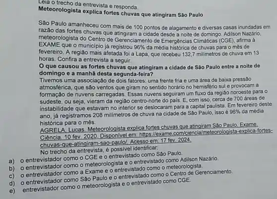 Leia o entrevista e responda.
Meteorologista explica fortes chuvas que atingiram São Paulo
São Paulo amanheceu com mais de 100 pontos de alagamento e diversas casas inundadas em
razão das fortes chuvas que a cidade desde a noite de domingo Adilson Nazário,
meteorologista do Centro de Gerenciamento de Emergências Climáticas (CGE), afirma à
EXAME que o município já registrou 96%  da média histórica de chuvas para o mês de
fevereiro. A região mais afetada foi a Lapa que recebeu 132,7 milimetros de chuva em 13
horas. Confira a entrevista a seguir.
que causou as fortes chuvas que atingiram a cidade de São Paulo entre a noite de
domingo e a manhã desta segunda-feira?
Tivemos uma associação de dois fatores: uma frente fria e uma área de baixa pressão
atmosférica, que são ventos que giram no sentido horário no hemisfério sul e provocam a
formação de nuvens carregadas. Essas nuvens seguiram um fluxo da região noroeste para o
sudeste, ou seja vieram da região centro-norte do pais E, com isso, cerca de 700 áreas de
instabilidade que estavam no interior se deslocaram para a capital paulista. Em fevereiro deste
ano, já registramos 208 milímetros de chuva na cidade de São Paulo, isso é
96%  da média
histórica para o mês.
AGRELA, Lucas Meteorologista explica fortes chuvas que atingiram São Paulo Exame.
Ciência. 10 fev. 2020. Disponível em: https:/lexame .com/ciencia /meteorologista -explica-fortes-
chuvas-que -atingiram-sao -paulo/. Acesso em 17 fev. 2024.
No trecho da entrevista, é possivel identificar:
entrevistador como o CGE e o entrevistado como São Paulo
entrevistador como o meteorologista e 0 entrevistado como Adilson Nazário.
entrevistador como a Exame e o entrevistado como o meteorologista.
como São Paulo e o entrevistado como o Centro de Gerenciamento.
entrevistador como o meteorologista e o entrevistado como CGE.