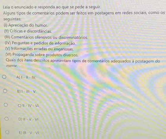 Leia o enunciado e responda ao que se pede a seguir.
Alguns tipos de comentários podem ser feitos em postagens em redes sociais, como os
seguintes:
(I) Apreciação do humor.
(II) Criticas e discordâncias.
(III) Comentários ofensivos ou discriminatórios.
(IV) Perguntas e pedidos de informação
(V) Informações erradas ou enganosas.
(VI) Propaganda sobre produtos diversos.
Quais dos itens descritos apresentam tipos de comentários adequados à postagem do
meme.
A) I-II-IV.
B) 1-III-V
C) II -IV -VI
D) II v.vl
E) III V-VI