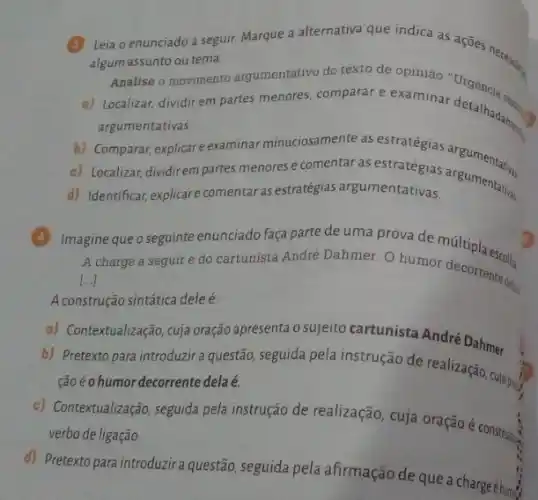 Leia o enunciado a seguir Marque a alternativa que netica as acôes necessary
algum assunto ou tema.
Analise o movimento argumentativo do texto de opinião
a) Localizar, dividir em partes menores, comparar e examinar detalhadam.
argumentativas
b) Comparar, explicar e examinar minuciosamente as estratégias
c) Localizar, dividirem partes menores e comentar as estratégias
d) Identificar, explicare comentar as estratégias argumentativas.
Imagine que o seguinte enunciado faça parte de uma prova de múltipla escolha.
A charge a seguir é do cartunista André Dahmer. O humor decorrents defair
[...]
A construção sintática dele é.
a) Contextualização,cuja oração apresenta o sujeito cartunista André Dahmer.
b) Pretexto para introduzir a questão, seguida pela instrução de realização cuộc
Goéohumor decorrente delaé.
c) Contextualização, seguida pela instrução de realização, cuja oração é construle.
verbo de ligação
d) Pretexto para introduzir questão, seguida pela afirmação de que a charge éhum: