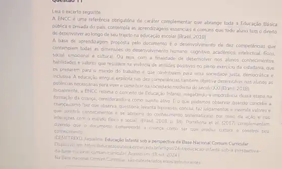 Leia o excerto seguinte.
A BNCC é uma referência obrigatória de caráter complementar que abrange toda a Educação Básica
pública e privada do pals, contempla as aprendizagens essenciais e comuns que todo aluno tem o direito
de desenvolver ao longo de seu trajeto na educação escolar (Brasil, 2018)
A base de aprendizagem proposta pelo documento é o desenvolvimento de dez competências que
contemplem todas as dimensōes do desenvolvimento humano: cognitivo, acadêmico intelectual, fisico
social, emocional e cultural Ou seja, com a finalidade de desenvolver nos alunos conhecimentos.
habilidades e valores que resultem na vivència de atitudes positivas no pleno exercicio da cidadania, que
os preparem para o mundo do trabalho e que contribuam para uma sociedade justa, democrática e
inclusiva. A educação integral explicita nas dez competências também objetiva desenvolver nos alunos as
potências necessárias para viver e contribuir na sociedade moderna do século XXI (Brasil, 2018)
Inicialmente, a BNCC retoma o conceito de Educação Infantil resgatando a importáncia dessa etapa na
formação da criança considerando-a como sujeito ativo. E o que podemos observar quando concebe a
criança como "ser que observa, questiona, levanta hipóteses, conclui, faz julgamentos e assimila valores e
que constrói conhecimentos e se apropna do conhecimento sistematizado por meio da ação e nas
interaçōes com o mundo fisico e social" (Brasil 2018, p. 38) Portelinha et al. (2017) complementam
dizendo que o documento compreende a criança como ser que produz cultura e constrol seu
conhecimento
(DEMETREKO Jaqueline Educação Infantil sob a perspectiva da Base Nacional Comum Curricular
Disponivel em: https (leducacaopublica.cecierjedu br/artigos/24/Aleducacao-infantil -sob-a-perspectiva-
da-base-nacional-comum -curricular. Acesso em: 18 set. 2024)
Na Base nacional Comum Curricular, são considerados eixos estruturantes