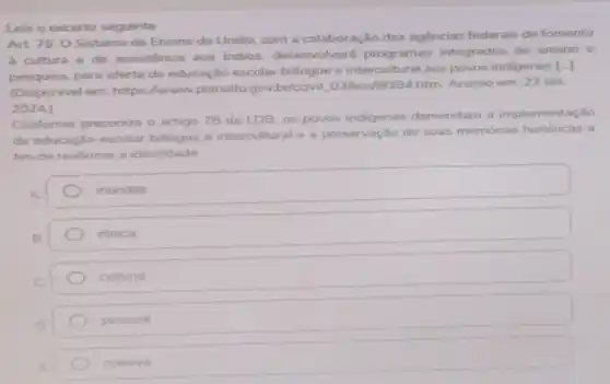 Leia o excerto seguinte.
Art 78.0 Sistema de Ensino da Uniǎo com a colaboração das agencias federais de fomento
cultura e de assistência aos indios.desenvolverá programas integrados de ensino e
pesquisa, para oferta de educação escolar bilingue e intercultural aos povos indigenas
[-]
(Disponivel em: https://www.planalto gov.br/cciviL.03/leis n9394.htm. Acesso em: 23 set.
2024.)
Conforme preconiza o artigo 78 da LDB, os povos indigenas demandam a implementação
de educação escolar bilingue e intercultural e a preservação de suas memórias históricas a
fim de reafirmar a identidade
mundial
étnica
cultural
pessoal
coletiva