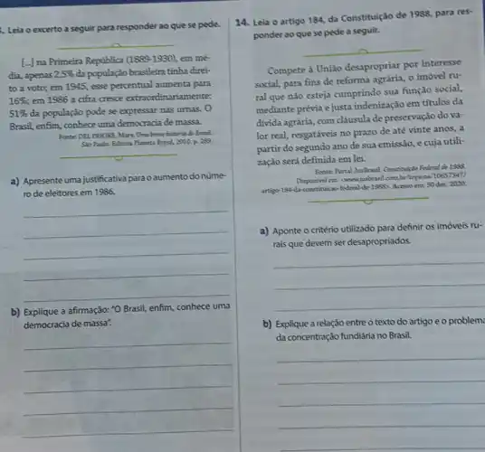 Leia o excerto a seguir para responder ao que se pede.
__
[...) na Primeira Republica (1889-1930) em mé-
dia, apenas 2,5%  đa população brasileira tinha diret
to a voto; em 1945, esse percentual aumenta para
16%  em 1986 a cifra cresce extraordinariamente:
51%  da população pode se expressar nas urnas. O
Brasil, enfim, conhece uma democracia de massa.
Fonte: DEL PRIORE, Mary.Uma breve histiria do Bresil.
Slo Paulo: Editora Planeta Brasil, 2010, p. 289.
__
a) Apresente uma justificativa para oaumento do núme
ro de eleitores em 1986.
__
b) Explique a afirmação:"O Brasil, enfim, conhece uma
democracia de massa".
__
14. Leia o artigo 184, da Constituição de 1988, para res
ponder ao que se pede a seguir.
__
Compete à Uniǎo desapropriar por interesse
social, para fins de reforma agrária, o imóvel ru-
ral que nào esteja cumprindo sua função social.
mediante prévia e justa indenização em títulos đa
divida agrảria, com cláusula de preservação do va-
lor real, resgatáveis no prazo de até vinte anos, a
partir do segundo ano de sua emissão, e cuja utili-
zação será definida em lei.
Fonter-Portal Justirasil. Constitution Federal de 1983
Disponivel em: (wwwjusbrasil com.bt/topicos/10657347/
artigup-184-da-constituicao-federal de-1985>. Acesso em:30 dez. 2020.
a) Aponte o critério utilizado para definir os imóveis ru-
rais que devem ser desapropriados.
__
b) Explique a relação entre o texto do artigo e o problem
da concentração fundiária no Brasil.
__