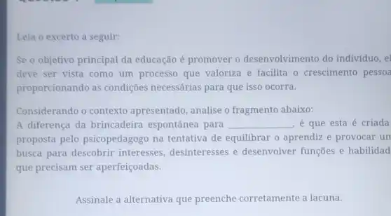 Leia o excerto a seguir:
Se o objetivo principal da educação é promover o desenvolvimento do indivíduo, el
deve ser vista como um processo que valoriza e facilita o crescimento pessoa
proporcionando as condiçōes necessárias para que isso ocorra.
Considerando o contexto apresentado, analise o fragmento abaixo:
A diferença da brincadeira espontânea para __ , é que esta é criada
proposta pelo psicopedagogo na tentativa de equilibrar o aprendiz e provocar um
busca para descobrir interesses , desinteresses e desenvolver funções e habilidad
que precisam ser aperfeiçoadas.
Assinale a alternativa que preenche corretamente a lacuna.