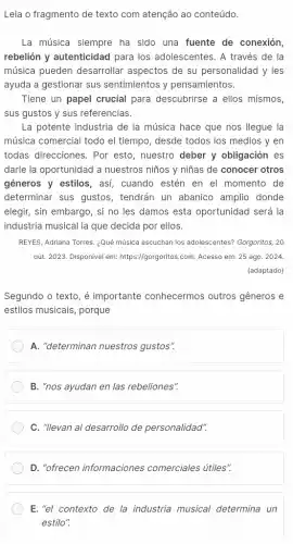 Leia o fragmento de texto com atenção ao conteúdo.
La música siempre ha sido una fuente de conexión,
rebelión y autenticidad para los adolescentes. A través de la
música pueden desarrollar aspectos de su personalidad y les
ayuda a gestionar sus sentimientos y pensamientos.
Tiene un papel crucial para descubrirse a ellos mismos
sus gustos y sus referencias.
La potente industria de la música hace que nos llegue la
música comercial todo el tiempo, desde todos los medios y en
todas direcciones. Por esto, nuestro deber y obligación es
darle la oportunidad a nuestros niños y niñas de conocer otros
géneros y estilos, as!cuando estén en el momento de
determinar sus gustos , tendrán un abanico amplio donde
elegir, sin embargo, si no les damos esta oportunidad será la
industria musical la que decida por ellos.
REYES, Adriana Torres. ¿Qué música escuchan los adolescentes?Gorgoritos, 20
out. 2023. Disponivel em:https://gorgoritos.com. Acesso em:25 ago. 2024.
(adaptado)
Segundo o texto, é importante conhecermos outros gêneros e
estilos musicais, porque
A. "determinan nuestros gustos".
B. "nos ayudan en las rebeliones".
C. "Ilevan al desarrollo de personalidad".
D. "ofrecen informaciones comerciales útiles".
E. "el contexto de la industria musical determina un
estilo".