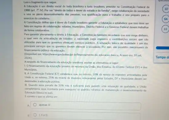 Leia o fragmento que segue.
A Educação é um direito social de toda brasileira e todo brasileiro previsto na Constituição Federal de
1988 (art. 7", M Por ser "direito de todos e dever do estado e da familia"exige colaboração da sociedade
e visa ao pleno desenvolvimento das pessoas, sua qualificação para o trabalho e seu preparo para o
exercicio da cidadania.
A Constituição define que é dever do Estado brasileiro garantir a Educação e estabelece que isso deve ser
feito em regime de colaboração: estados, munic/pios Distrito Federal e o Governo Federal devem trabalhar
de forma colaborativa.
Para garantir plenamente o direito à Educação, a Constitutiçã também reconhece que isso exige dinheiro,
qual vem da arrecadação de tributos: a sociedade paga impostos e contribuições sociais que são
utilizadas para que os governos ofereçam serviços públicos. A educação básica de qualidade é um dos
principais serviços que os governos devem oferecer à sociedade. Por isso, são previstos mecanismos de
financiamento público da educação.
(Disponivel em:https://www.gov.brimeclpt brifinanciamento-da-educacao -basica. Acesso em: 18 set.
2024.)
A respeito do financiamento da educação brasileira, analise as afirmativas a seguir.
1. O financiamento da educação provém de recursos da União, dos Estados do Distrito Federal (DF)e dos
Municipios.
II. A Constituição Federal (CF)estabelece que, no minimo, 18%  da receita de impostos arrecadados pela
União e, no mínimo. 25%  da receita de impostos arrecadados pelos Estados, DF e Municipios devem ser
destinados à educação pública.
III. Quando essa parcela de 20%  não é suficiente para garantir uma educação de qualidade, a União
complementa esse montante para assegurar os padrões minimos de manutenção e desenvolvimento da
Educação Básica no pais.
E correto o que se afirma em
apenas III
I, IIe III
A