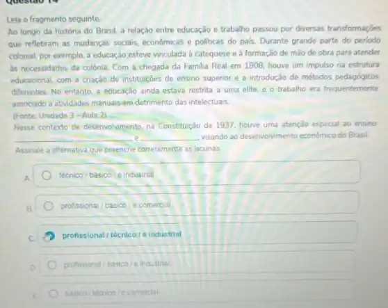 Leia o fragmento seguinte.
Ao longo da história do Brasil, a relação entre educação e trabalho passou por diversas transformaçōes
que refletiram as mudanças sociais, econômicas e politicas do pals. Durante grande parte do perlodo
colonial, por exemplo, a educação esteve vinculada à catequese e à formação de mão de obra para atender
as necessidades da colônia Com a chegada da Familia Real em 1808 houve um impulso na estrutura
educacional, com a criação de instituiçoes de ensino superior e a introdução de métodos pedagógicos
differentes. No entanto, a educação ainda estava restrita a uma elite, e o trabalho era frequentemente
associado a atividades manuais em detrimento das intelectuais.
(Fonte: Unidade 3-Aula 2)
Nesse contexto de desenvolvimento, na Constitução de 1937, houve uma atenção especial ao ensino
__ __ visando ao desenvolvimento econômico do Brasil. e
Assinale a alternativa que preenche corretamente as lacunas.
A
técnico/básico/e industrial
B
profissional/basioo/e comercial
profissional/técnico/eindustrial
D
profissional/basico/e Industria
basico/techico/e comercial